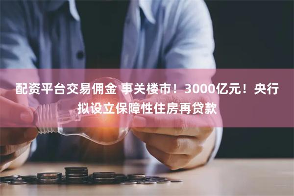 配资平台交易佣金 事关楼市！3000亿元！央行拟设立保障性住房再贷款