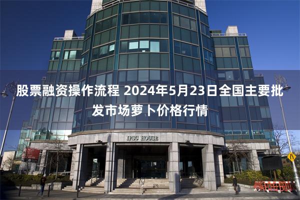 股票融资操作流程 2024年5月23日全国主要批发市场萝卜价格行情