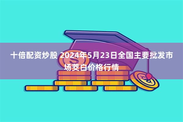 十倍配资炒股 2024年5月23日全国主要批发市场茭白价格行情