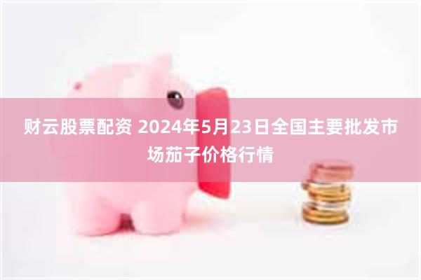 财云股票配资 2024年5月23日全国主要批发市场茄子价格行情