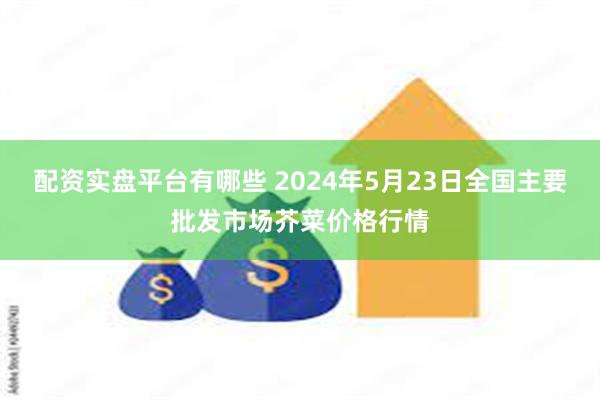 配资实盘平台有哪些 2024年5月23日全国主要批发市场芥菜价格行情