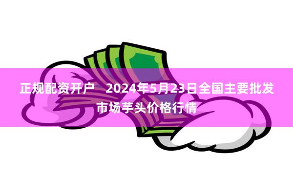 正规配资开户   2024年5月23日全国主要批发市场芋头价格行情