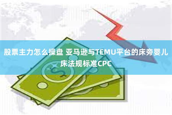 股票主力怎么操盘 亚马逊与TEMU平台的床旁婴儿床法规标准CPC