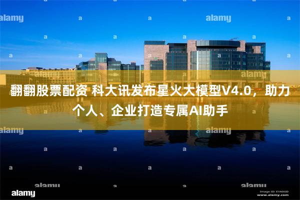 翻翻股票配资 科大讯发布星火大模型V4.0，助力个人、企业打造专属AI助手