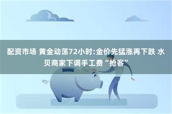 配资市场 黄金动荡72小时:金价先猛涨再下跌 水贝商家下调手工费“抢客”