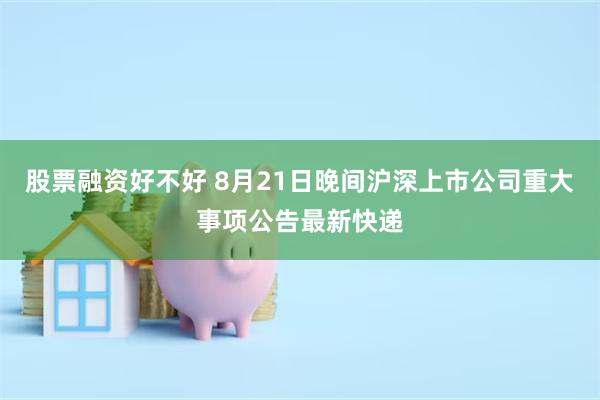 股票融资好不好 8月21日晚间沪深上市公司重大事项公告最新快递