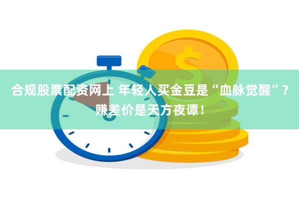 合规股票配资网上 年轻人买金豆是“血脉觉醒”？赚差价是天方夜谭！