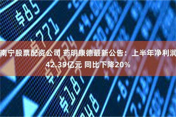 南宁股票配资公司 药明康德最新公告：上半年净利润42.39亿元 同比下降20%