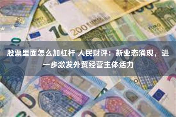 股票里面怎么加杠杆 人民财评：新业态涌现，进一步激发外贸经营主体活力