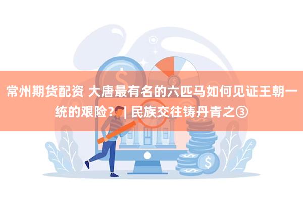 常州期货配资 大唐最有名的六匹马如何见证王朝一统的艰险？ | 民族交往铸丹青之③