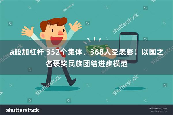 a股加杠杆 352个集体、368人受表彰！以国之名褒奖民族团结进步模范