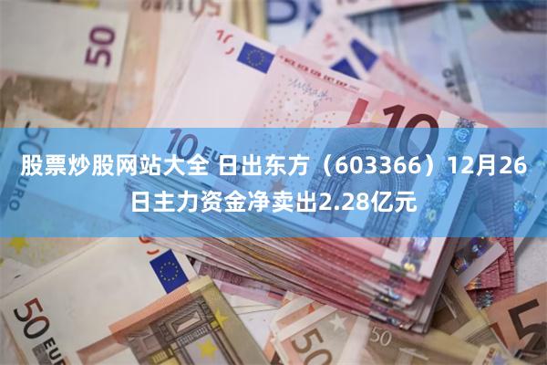 股票炒股网站大全 日出东方（603366）12月26日主力资金净卖出2.28亿元