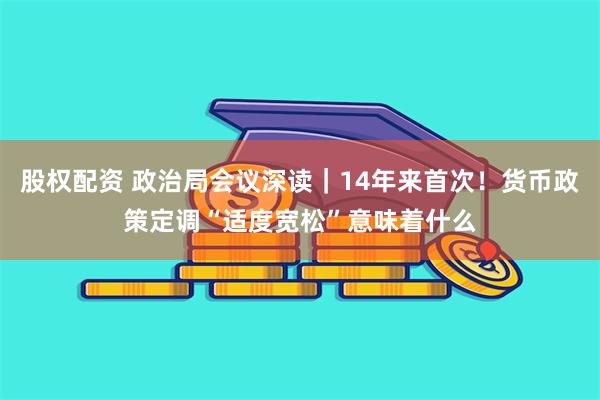 股权配资 政治局会议深读｜14年来首次！货币政策定调“适度宽松”意味着什么