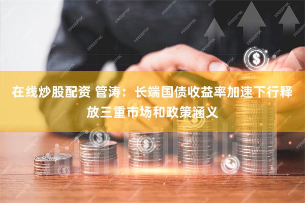 在线炒股配资 管涛：长端国债收益率加速下行释放三重市场和政策涵义