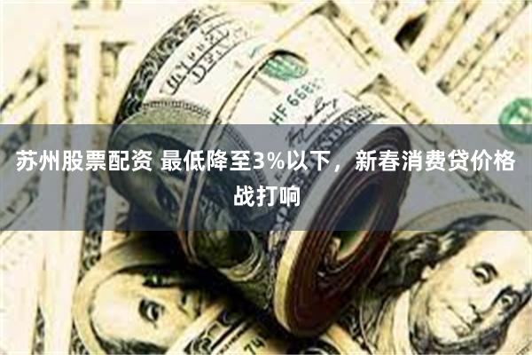 苏州股票配资 最低降至3%以下，新春消费贷价格战打响