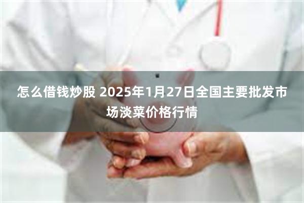 怎么借钱炒股 2025年1月27日全国主要批发市场淡菜价格行情