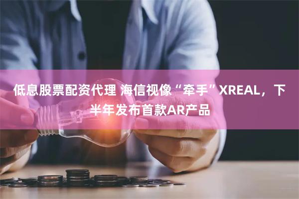 低息股票配资代理 海信视像“牵手”XREAL，下半年发布首款AR产品