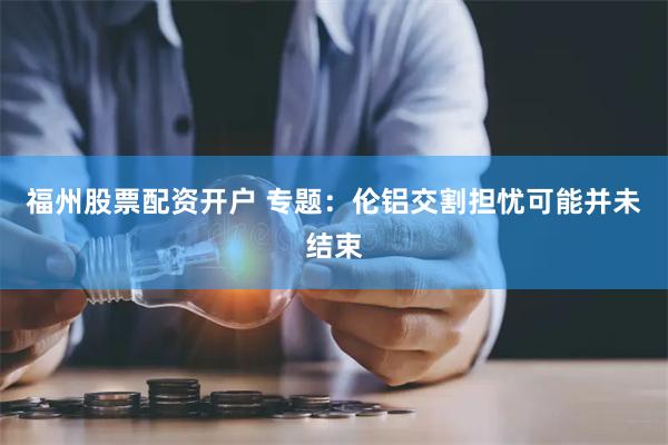 福州股票配资开户 专题：伦铝交割担忧可能并未结束